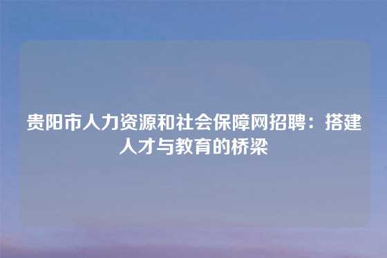 贵阳市人力资源和社会保障网招聘:搭建人才与教育的桥梁