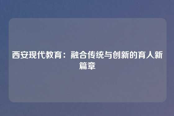 西安现代教育:融合传统与创新的育人新篇章