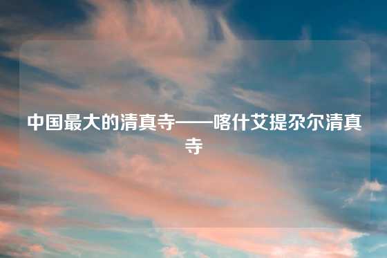 中国最大的清真寺——喀什艾提尕尔清真寺