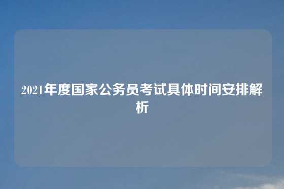 2021年度国家公务员考试具体时间安排解析