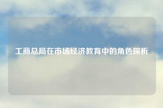 工商总局在市场经济教育中的角色探析