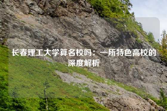 长春理工大学算名校吗：一所特色高校的深度解析