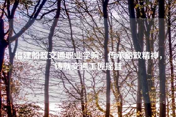 福建船政交通职业学院：传承船政精神，铸就交通工匠摇篮