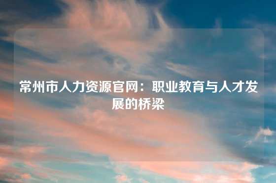 常州市人力资源官网：职业教育与人才发展的桥梁