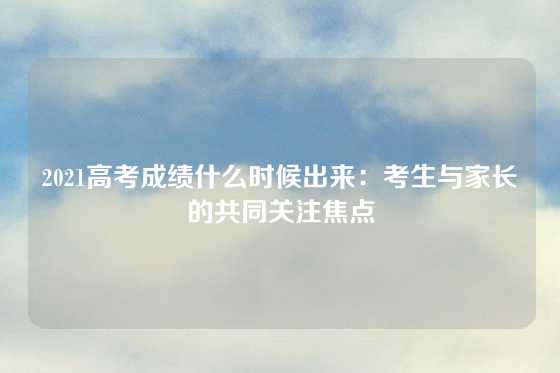 2021高考成绩什么时候出来：考生与家长的共同关注焦点