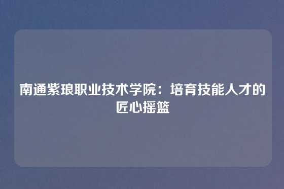 南通紫琅职业技术学院:培育技能人才的匠心摇篮
