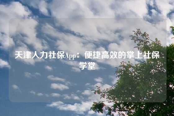 天津人力社保App：便捷高效的掌上社保学堂
