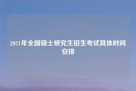2021年全国硕士研究生招生考试具体时间安排