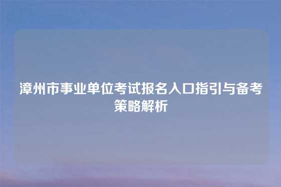 漳州市事业单位考试报名入口指引与备考策略解析