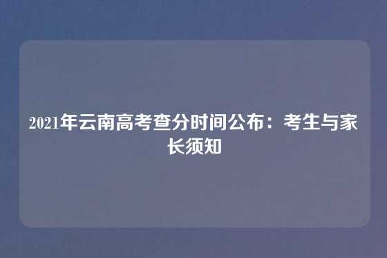 2021年云南高考查分时间公布：考生与家长须知