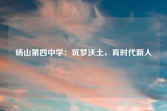 砀山第四中学：筑梦沃土，育时代新人