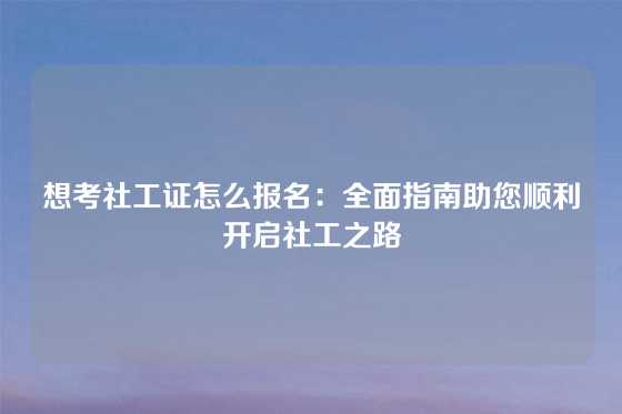 想考社工证怎么报名：全面指南助您顺利开启社工之路
