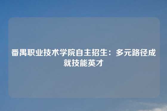 番禺职业技术学院自主招生：多元路径成就技能英才