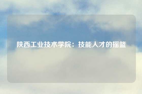 陕西工业技术学院:技能人才的摇篮