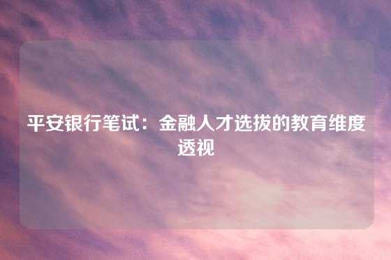 平安银行笔试：金融人才选拔的教育维度透视