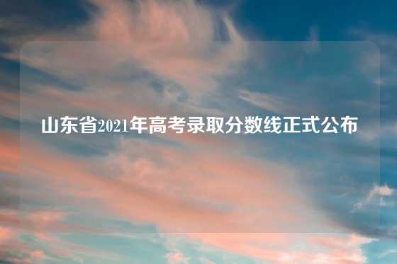 山东省2021年高考录取分数线正式公布