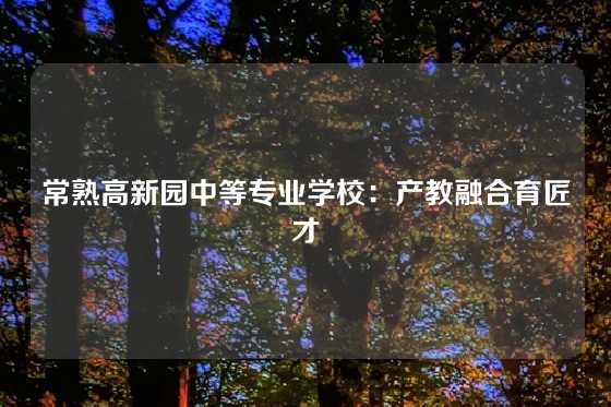 常熟高新园中等专业学校:产教融合育匠才