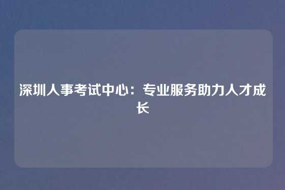深圳人事考试中心：专业服务助力人才成长