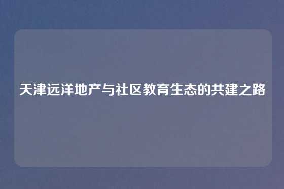 天津远洋地产与社区教育生态的共建之路