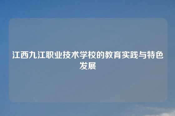 江西九江职业技术学校的教育实践与特色发展