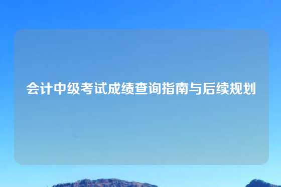 会计中级考试成绩查询指南与后续规划