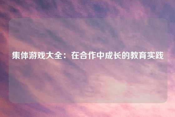 集体游戏大全:在合作中成长的教育实践