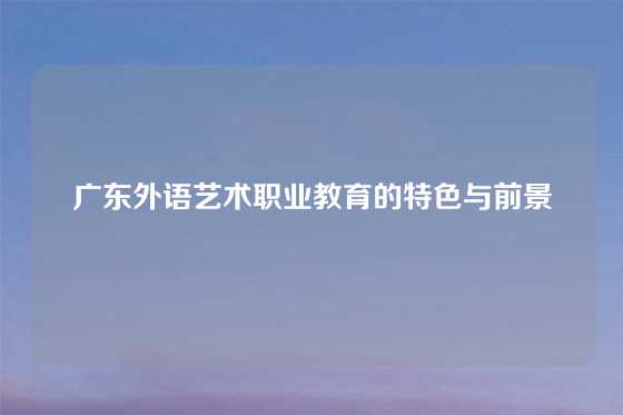 广东外语艺术职业教育的特色与前景