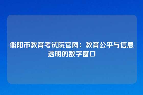 衡阳市教育考试院官网:教育公平与信息透明的数字窗口