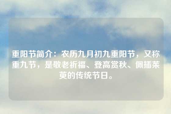 重阳节简介：农历九月初九重阳节，又称重九节，是敬老祈福、登高赏秋、佩插茱萸的传统节日。