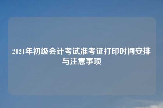 2021年初级会计考试准考证打印时间安排与注意事项