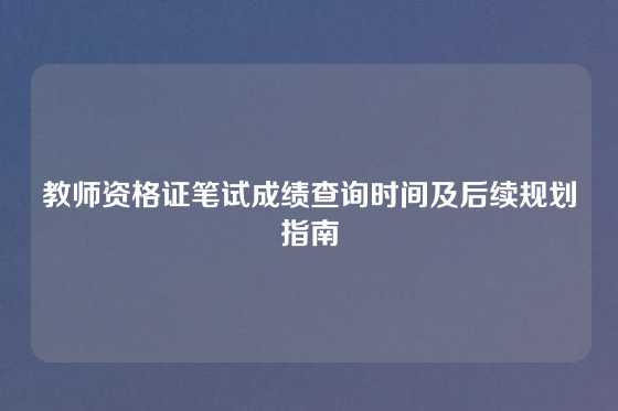 教师资格证笔试成绩查询时间及后续规划指南