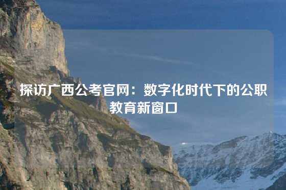 探访广西公考官网：数字化时代下的公职教育新窗口