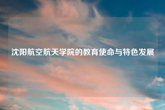 沈阳航空航天学院的教育使命与特色发展