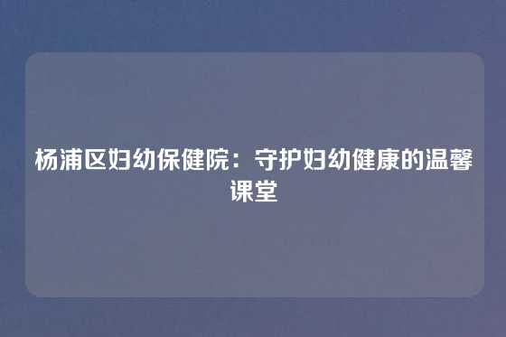 杨浦区妇幼保健院:守护妇幼健康的温馨课堂