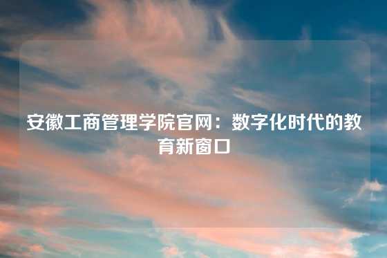 安徽工商管理学院官网：数字化时代的教育新窗口