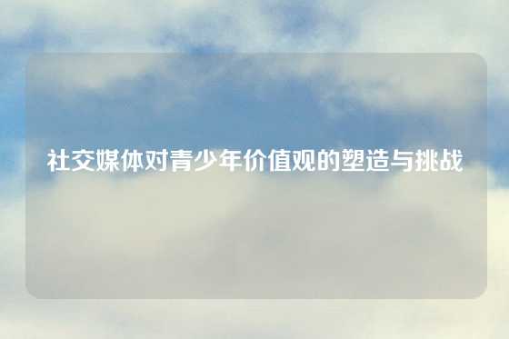 社交媒体对青少年价值观的塑造与挑战