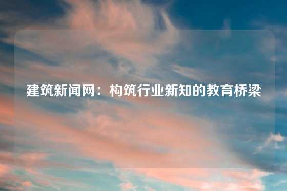建筑新闻网：构筑行业新知的教育桥梁