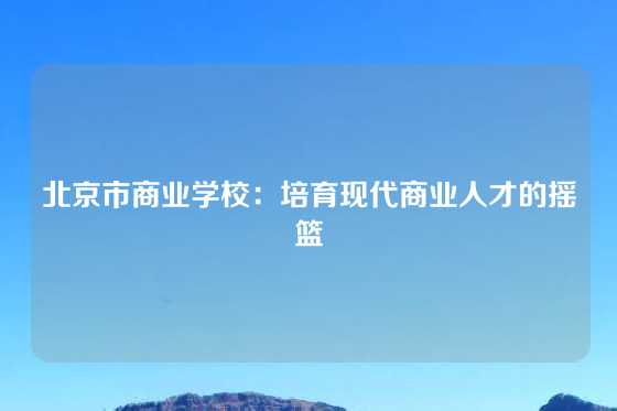 北京市商业学校:培育现代商业人才的摇篮