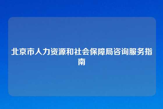 北京市人力资源和社会保障局咨询服务指南