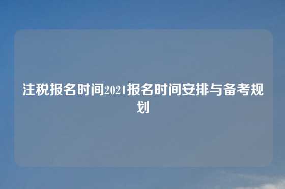 注税报名时间2021报名时间安排与备考规划