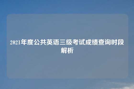 2021年度公共英语三级考试成绩查询时段解析