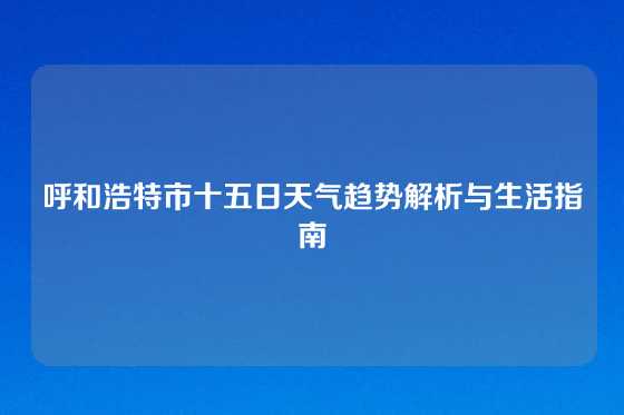呼和浩特市十五日天气趋势解析与生活指南