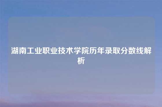 湖南工业职业技术学院历年录取分数线解析