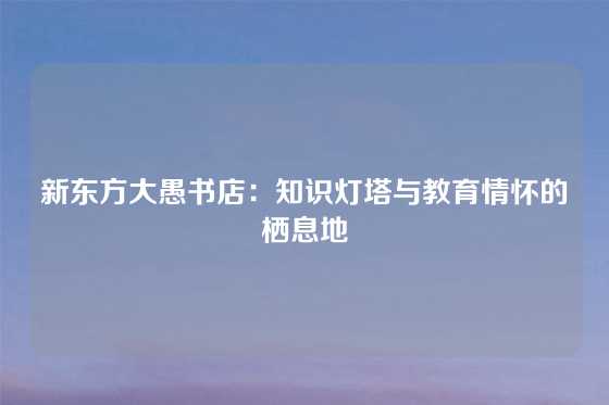 新东方大愚书店：知识灯塔与教育情怀的栖息地