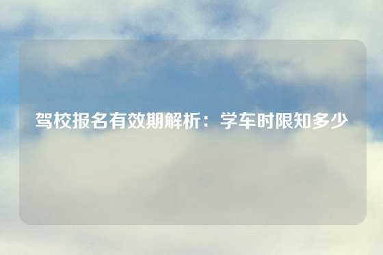 驾校报名有效期解析：学车时限知多少