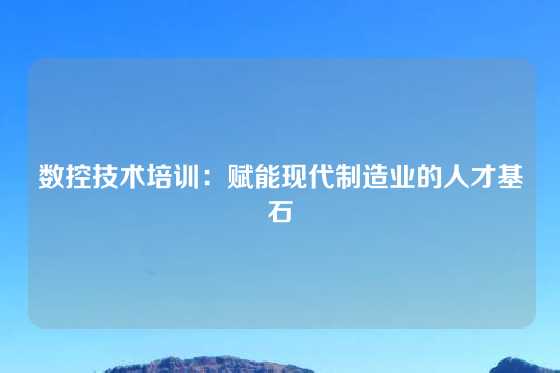 数控技术培训：赋能现代制造业的人才基石