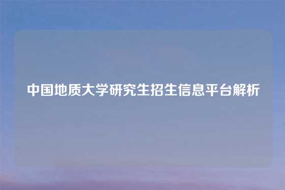 中国地质大学研究生招生信息平台解析