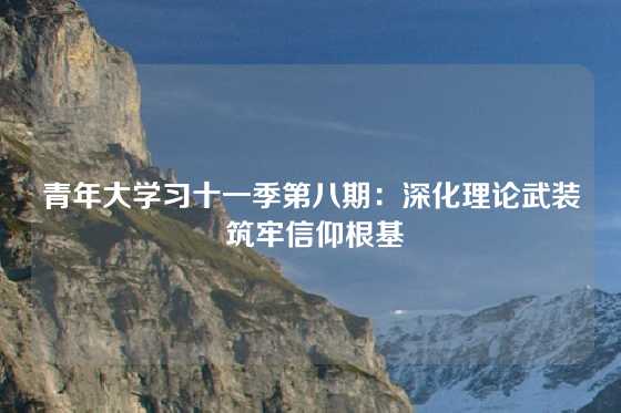 青年大学习十一季第八期:深化理论武装 筑牢信仰根基