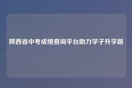 陕西省中考成绩查询平台助力学子升学路