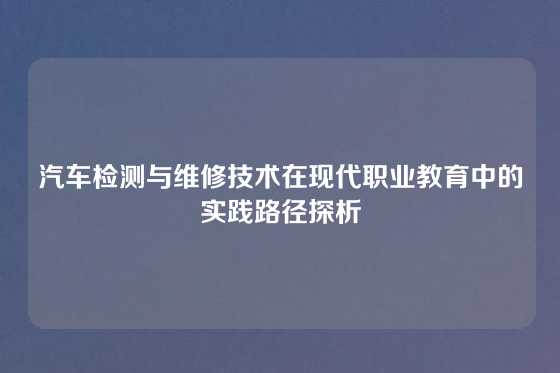汽车检测与维修技术在现代职业教育中的实践路径探析